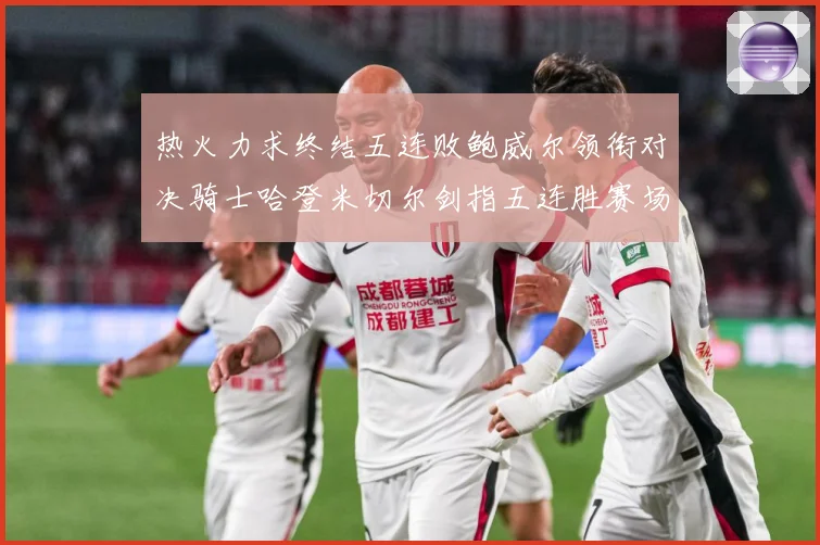 热火力求终结五连败鲍威尔领衔对决骑士哈登米切尔剑指五连胜赛场复盘-深度解析