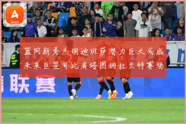篮网新秀杰明迪班萨潜力巨大或成未来巨星可比肩塔图姆杜兰特赛场复盘-深度解析