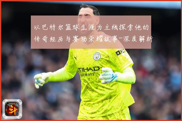 以巴特尔篮球生涯为主线探索他的传奇经历与赛场荣耀故事-深度解析