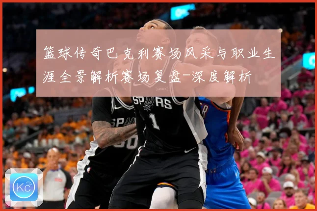 篮球传奇巴克利赛场风采与职业生涯全景解析赛场复盘-深度解析